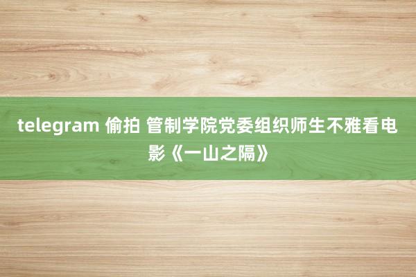 telegram 偷拍 管制学院党委组织师生不雅看电影《一山之隔》