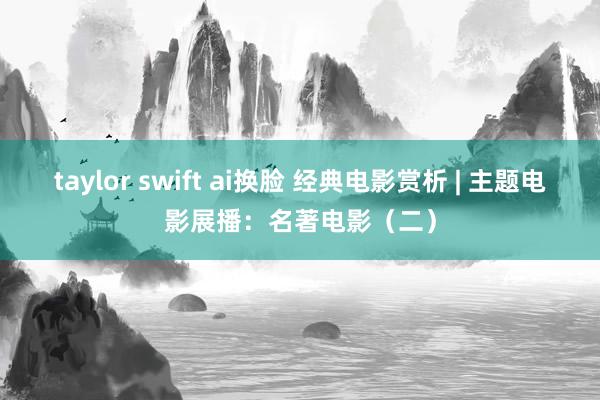 taylor swift ai换脸 经典电影赏析 | 主题电影展播：名著电影（二）