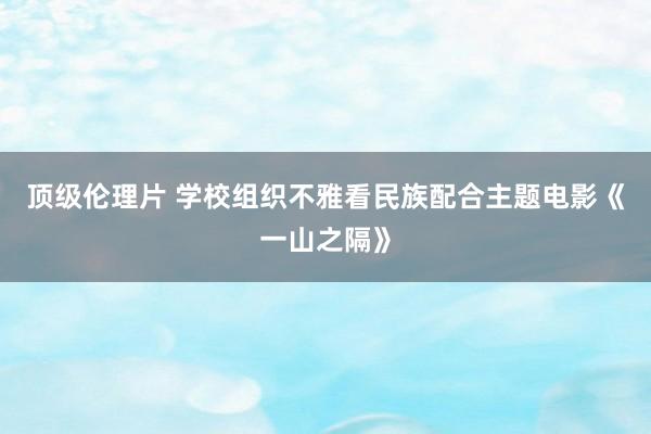 顶级伦理片 学校组织不雅看民族配合主题电影《一山之隔》