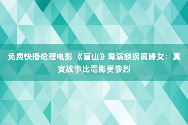 免费快播伦理电影 《盲山》導演談拐賣婦女：真實故事比電影更慘烈