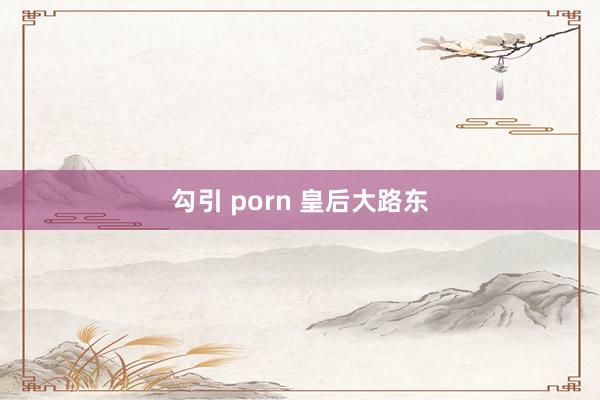 勾引 porn 皇后大路东