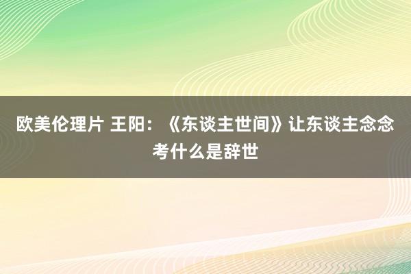 欧美伦理片 王阳：《东谈主世间》让东谈主念念考什么是辞世