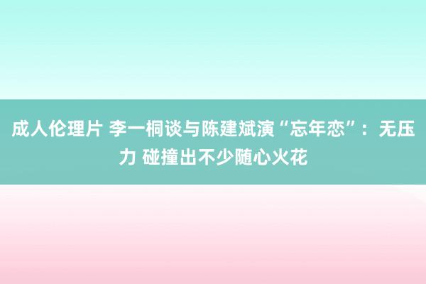 成人伦理片 李一桐谈与陈建斌演“忘年恋”：无压力 碰撞出不少随心火花