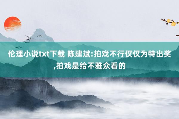 伦理小说txt下载 陈建斌:拍戏不行仅仅为特出奖,拍戏是给不雅众看的