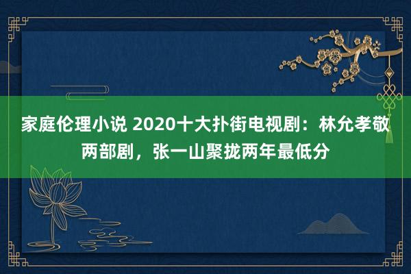 家庭伦理小说 2020十大扑街电视剧：林允孝敬两部剧，张一山聚拢两年最低分