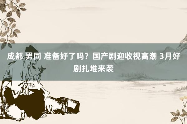 成都 男同 准备好了吗？国产剧迎收视高潮 3月好剧扎堆来袭