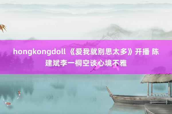 hongkongdoll 《爱我就别思太多》开播 陈建斌李一桐空谈心境不雅