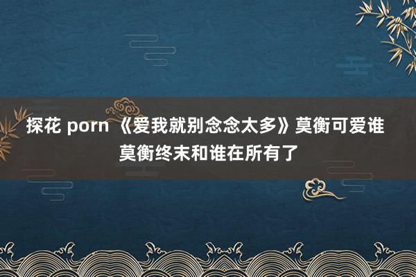 探花 porn 《爱我就别念念太多》莫衡可爱谁 莫衡终末和谁在所有了