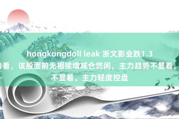 hongkongdoll leak 浙文影业跌1.34%，短期趋势看，该股面前无相接增减仓悠闲，主力趋势不显着。主力轻度控盘