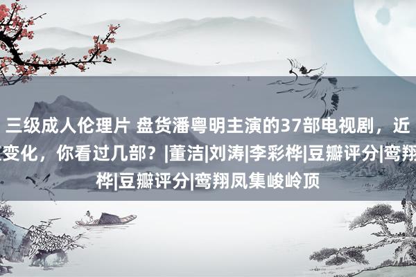 三级成人伦理片 盘货潘粤明主演的37部电视剧，近20年的颜值变化，你看过几部？|董洁|刘涛|李彩桦|豆瓣评分|鸾翔凤集峻岭顶