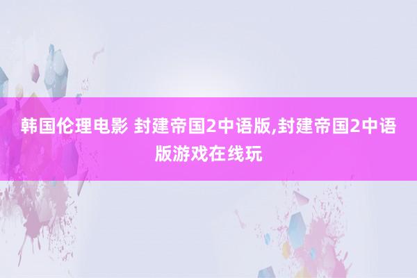 韩国伦理电影 封建帝国2中语版,封建帝国2中语版游戏在线玩