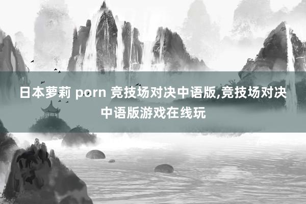 日本萝莉 porn 竞技场对决中语版,竞技场对决中语版游戏在线玩