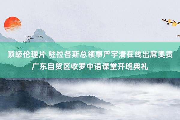 顶级伦理片 驻拉各斯总领事严宇清在线出席奥贡广东自贸区收罗中语课堂开班典礼