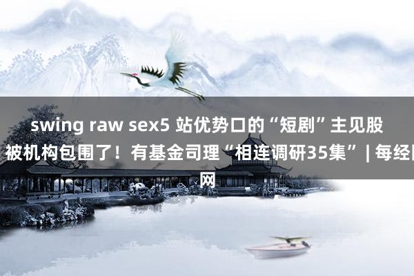 swing raw sex5 站优势口的“短剧”主见股，被机构包围了！有基金司理“相连调研35集” | 每经网