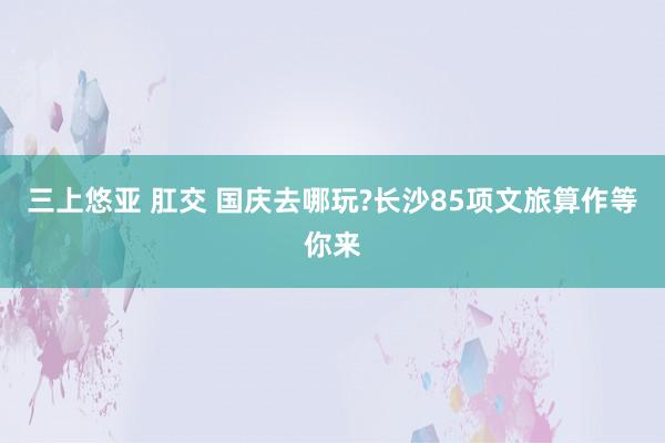 三上悠亚 肛交 国庆去哪玩?长沙85项文旅算作等你来