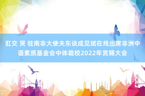 肛交 哭 驻南非大使夫东谈成见斌在线出席非洲中语素质基金会中体裁校2022年赏赐大会