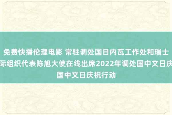 免费快播伦理电影 常驻调处国日内瓦工作处和瑞士其他国际组织代表陈旭大使在线出席2022年调处国中文日庆祝行动