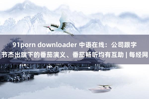 91porn downloader 中语在线：公司跟字节杰出旗下的番茄演义、番茄畅听均有互助 | 每经网