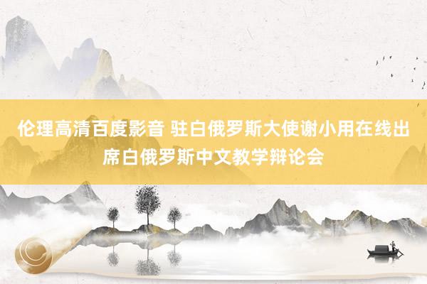 伦理高清百度影音 驻白俄罗斯大使谢小用在线出席白俄罗斯中文教学辩论会