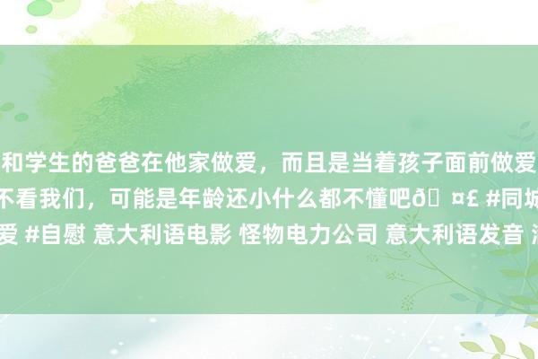 和学生的爸爸在他家做爱，而且是当着孩子面前做爱，太刺激了，孩子完全不看我们，可能是年龄还小什么都不懂吧🤣 #同城 #文爱 #自慰 意大利语电影 怪物电力公司 意大利语发音 满意双语字幕 奋大字幕组出品