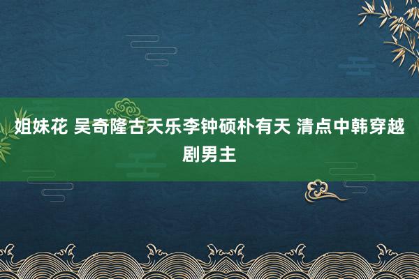 姐妹花 吴奇隆古天乐李钟硕朴有天 清点中韩穿越剧男主