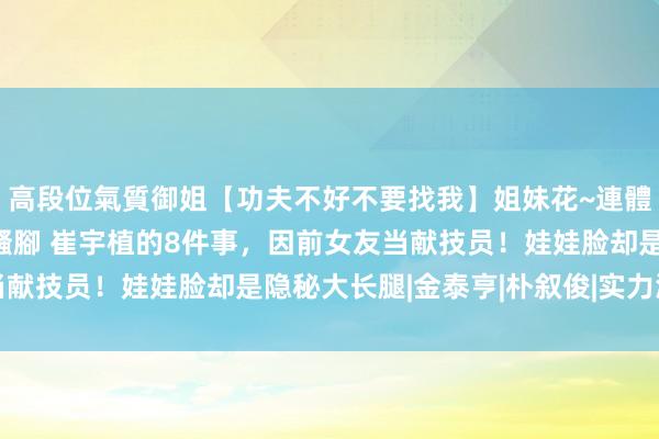 高段位氣質御姐【功夫不好不要找我】姐妹花~連體絲襪~大奶晃動~絲襪騷腳 崔宇植的8件事，因前女友当献技员！娃娃脸却是隐秘大长腿|金泰亨|朴叙俊|实力派演员