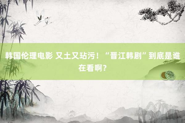 韩国伦理电影 又土又玷污！“晋江韩剧”到底是谁在看啊？