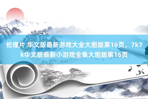 伦理片 华文版最新游戏大全大图版第16页，7k7k华文版最新小游戏全集大图版第16页