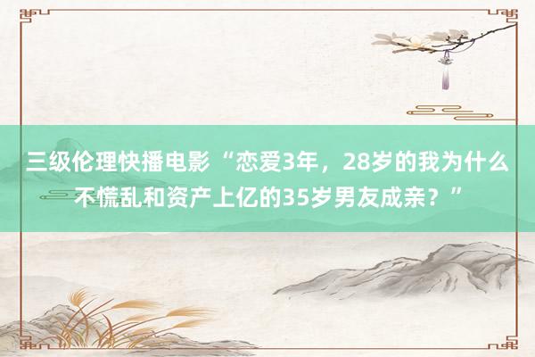 三级伦理快播电影 “恋爱3年，28岁的我为什么不慌乱和资产上亿的35岁男友成亲？”