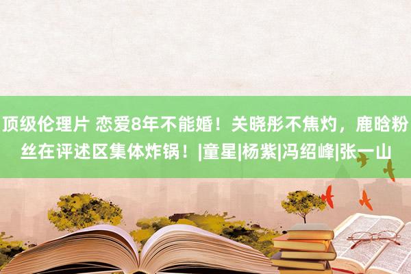 顶级伦理片 恋爱8年不能婚！关晓彤不焦灼，鹿晗粉丝在评述区集体炸锅！|童星|杨紫|冯绍峰|张一山