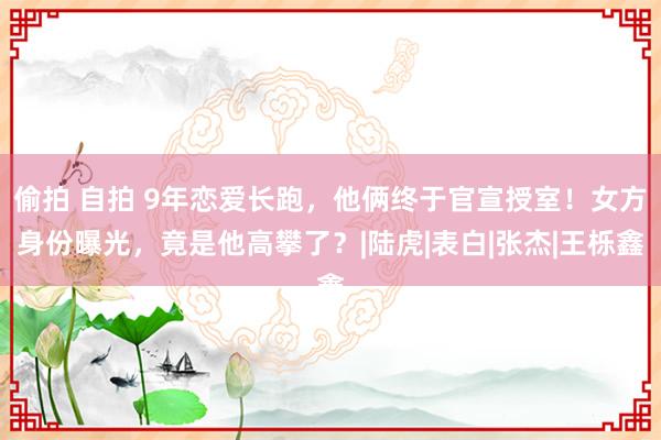 偷拍 自拍 9年恋爱长跑，他俩终于官宣授室！女方身份曝光，竟是他高攀了？|陆虎|表白|张杰|王栎鑫