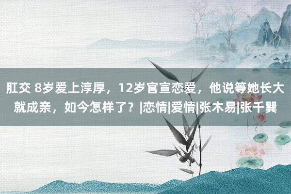 肛交 8岁爱上淳厚，12岁官宣恋爱，他说等她长大就成亲，如今怎样了？|恋情|爱情|张木易|张千巽