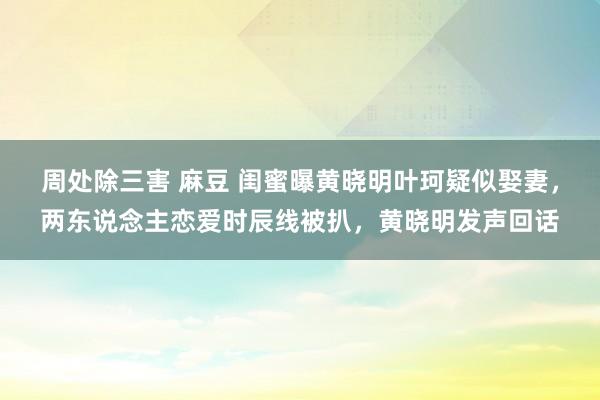 周处除三害 麻豆 闺蜜曝黄晓明叶珂疑似娶妻，两东说念主恋爱时辰线被扒，黄晓明发声回话