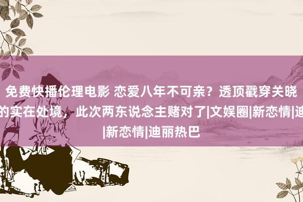 免费快播伦理电影 恋爱八年不可亲？透顶戳穿关晓彤鹿晗的实在处境，此次两东说念主赌对了|文娱圈|新恋情|迪丽热巴