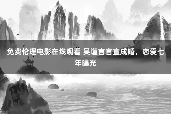 免费伦理电影在线观看 吴谨言官宣成婚，恋爱七年曝光