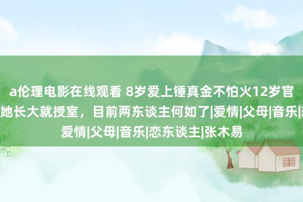 a伦理电影在线观看 8岁爱上锤真金不怕火12岁官宣恋爱，他说等她长大就授室，目前两东谈主何如了|爱情|父母|音乐|恋东谈主|张木易