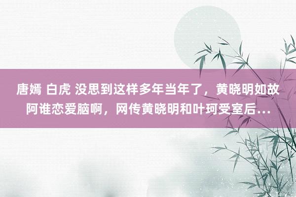 唐嫣 白虎 没思到这样多年当年了，黄晓明如故阿谁恋爱脑啊，网传黄晓明和叶珂受室后…