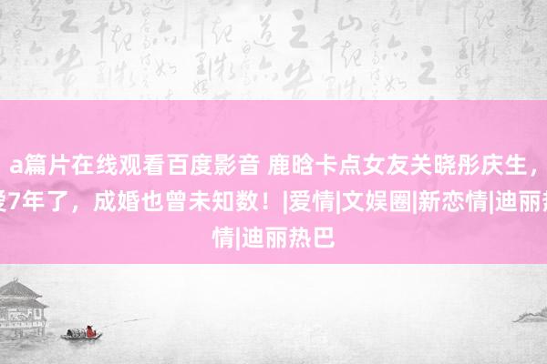 a篇片在线观看百度影音 鹿晗卡点女友关晓彤庆生，恋爱7年了，成婚也曾未知数！|爱情|文娱圈|新恋情|迪丽热巴